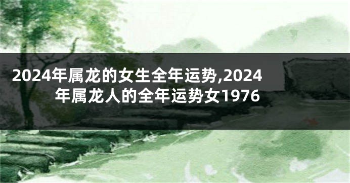 2024年属龙的女生全年运势,2024年属龙人的全年运势女1976