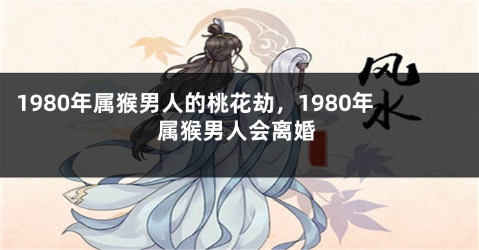 1980年属猴男人的桃花劫，1980年属猴男人会离婚