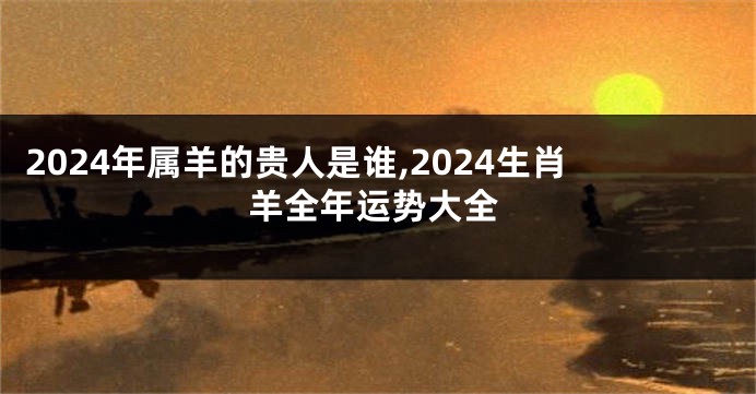 2024年属羊的贵人是谁,2024生肖羊全年运势大全