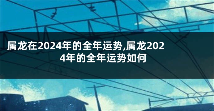 属龙在2024年的全年运势,属龙2024年的全年运势如何