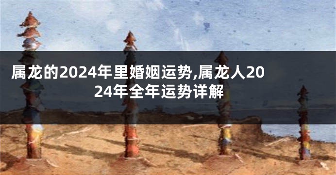属龙的2024年里婚姻运势,属龙人2024年全年运势详解