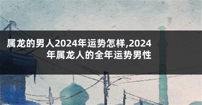 属龙的男人2024年运势怎样,2024年属龙人的全年运势男性