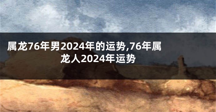 属龙76年男2024年的运势,76年属龙人2024年运势
