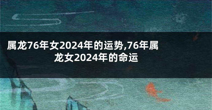 属龙76年女2024年的运势,76年属龙女2024年的命运
