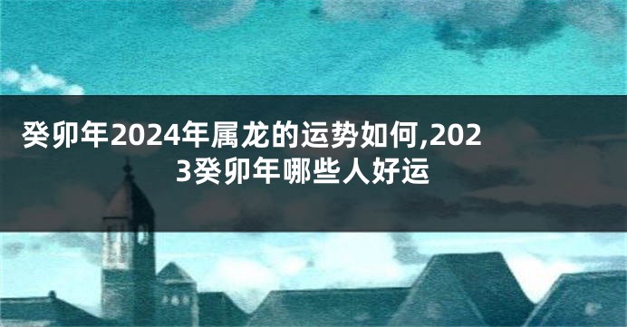 癸卯年2024年属龙的运势如何,2023癸卯年哪些人好运