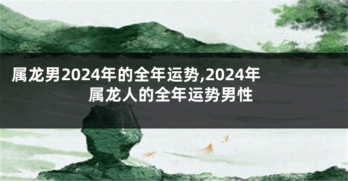 属龙男2024年的全年运势,2024年属龙人的全年运势男性