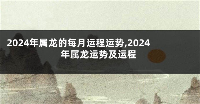 2024年属龙的每月运程运势,2024年属龙运势及运程