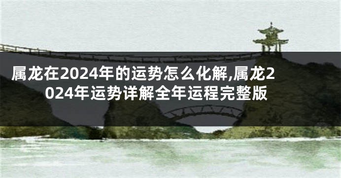 属龙在2024年的运势怎么化解,属龙2024年运势详解全年运程完整版