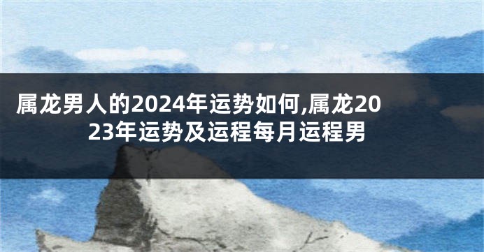 属龙男人的2024年运势如何,属龙2023年运势及运程每月运程男