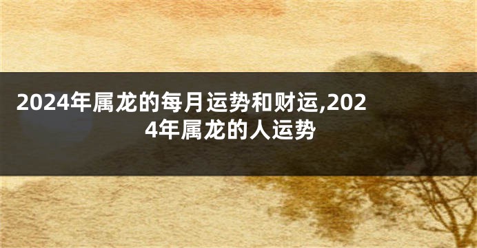 2024年属龙的每月运势和财运,2024年属龙的人运势