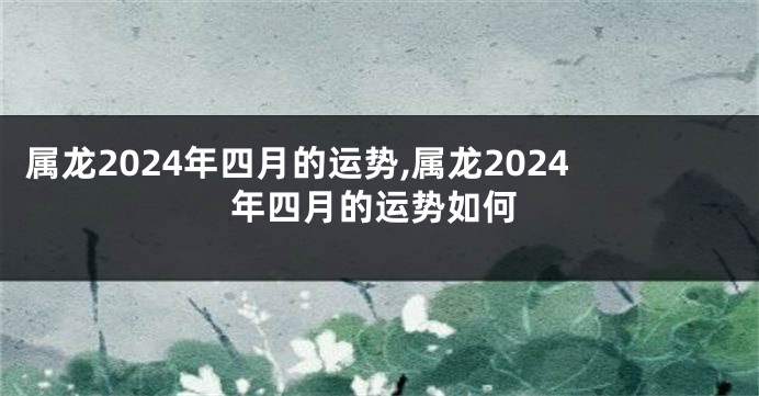 属龙2024年四月的运势,属龙2024年四月的运势如何