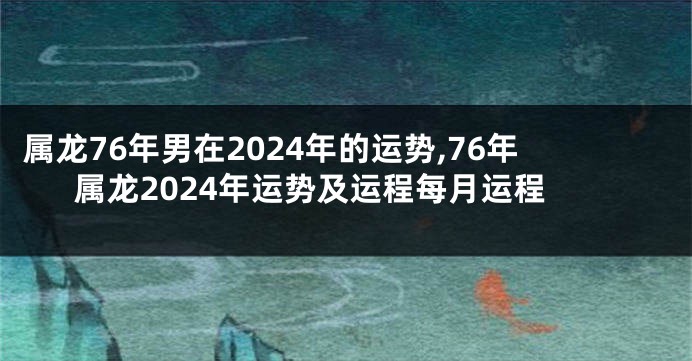 属龙76年男在2024年的运势,76年属龙2024年运势及运程每月运程