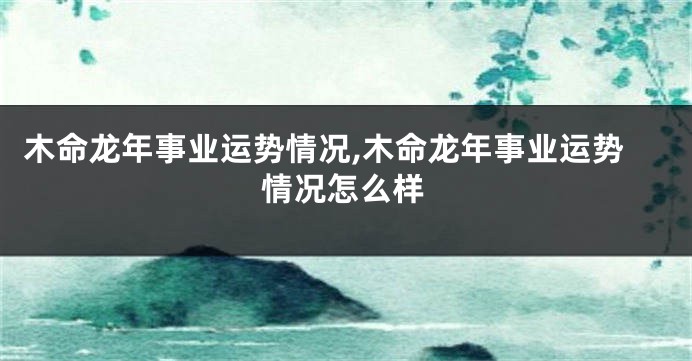 木命龙年事业运势情况,木命龙年事业运势情况怎么样
