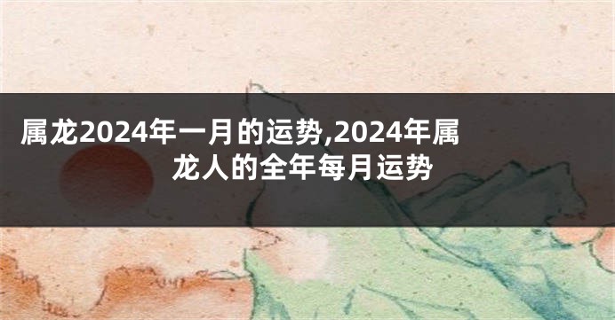 属龙2024年一月的运势,2024年属龙人的全年每月运势