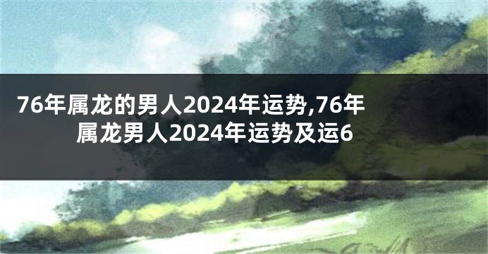 76年属龙的男人2024年运势,76年属龙男人2024年运势及运6