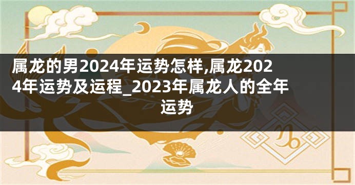 属龙的男2024年运势怎样,属龙2024年运势及运程_2023年属龙人的全年运势