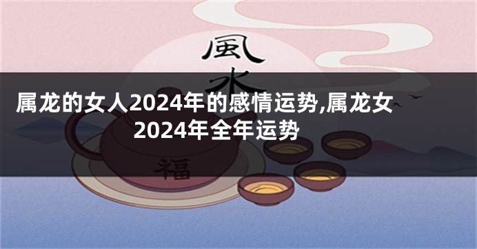 属龙的女人2024年的感情运势,属龙女2024年全年运势