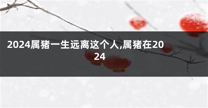 2024属猪一生远离这个人,属猪在2024