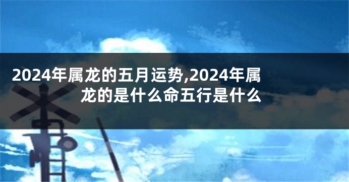 2024年属龙的五月运势,2024年属龙的是什么命五行是什么