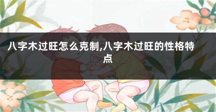 八字木过旺怎么克制,八字木过旺的性格特点