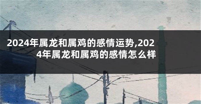 2024年属龙和属鸡的感情运势,2024年属龙和属鸡的感情怎么样