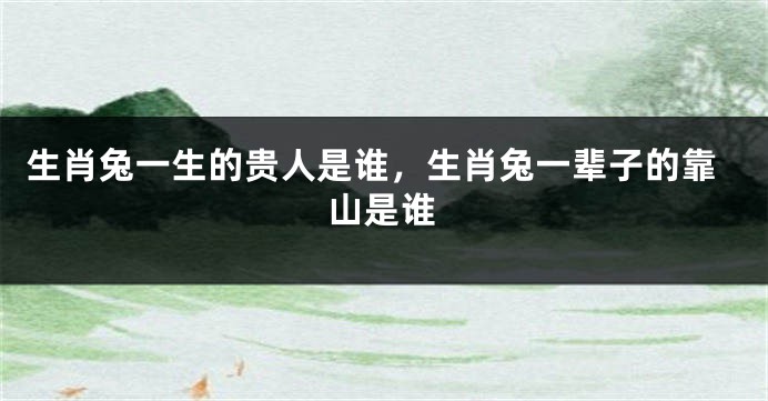 生肖兔一生的贵人是谁，生肖兔一辈子的靠山是谁