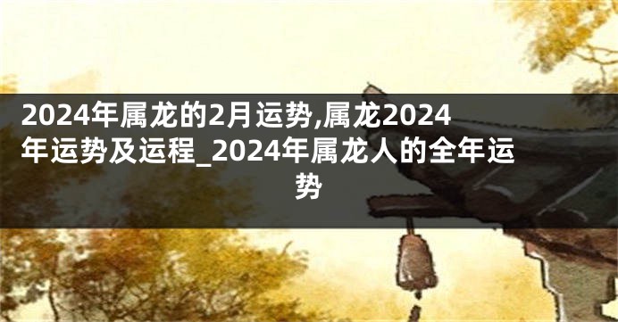 2024年属龙的2月运势,属龙2024年运势及运程_2024年属龙人的全年运势