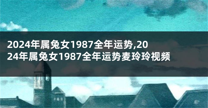 2024年属兔女1987全年运势,2024年属兔女1987全年运势麦玲玲视频