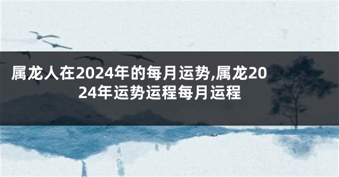 属龙人在2024年的每月运势,属龙2024年运势运程每月运程