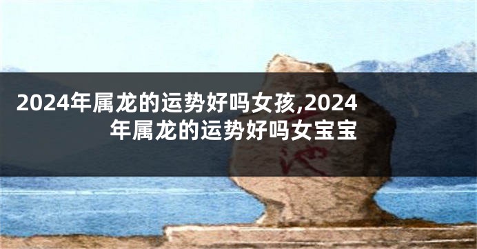 2024年属龙的运势好吗女孩,2024年属龙的运势好吗女宝宝