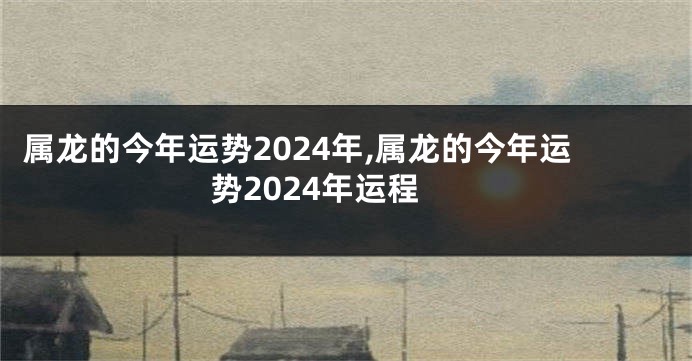 属龙的今年运势2024年,属龙的今年运势2024年运程