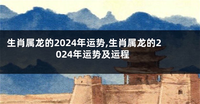 生肖属龙的2024年运势,生肖属龙的2024年运势及运程