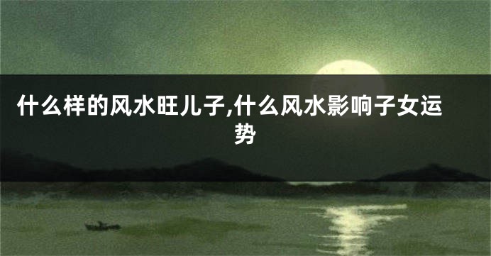 什么样的风水旺儿子,什么风水影响子女运势