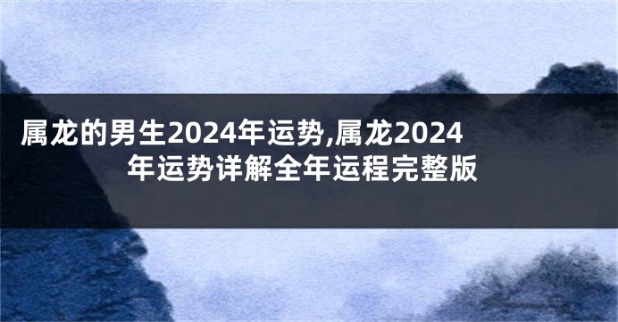 属龙的男生2024年运势,属龙2024年运势详解全年运程完整版