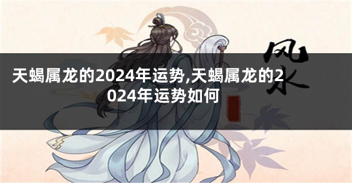 天蝎属龙的2024年运势,天蝎属龙的2024年运势如何