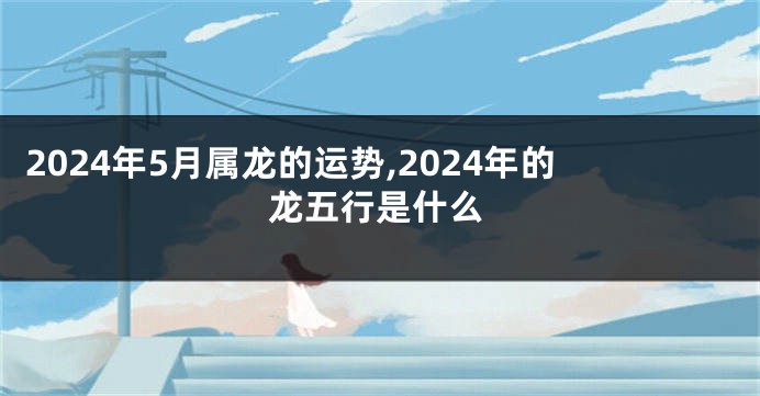 2024年5月属龙的运势,2024年的龙五行是什么