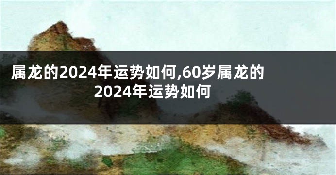 属龙的2024年运势如何,60岁属龙的2024年运势如何