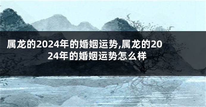 属龙的2024年的婚姻运势,属龙的2024年的婚姻运势怎么样