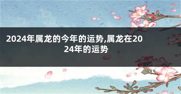2024年属龙的今年的运势,属龙在2024年的运势
