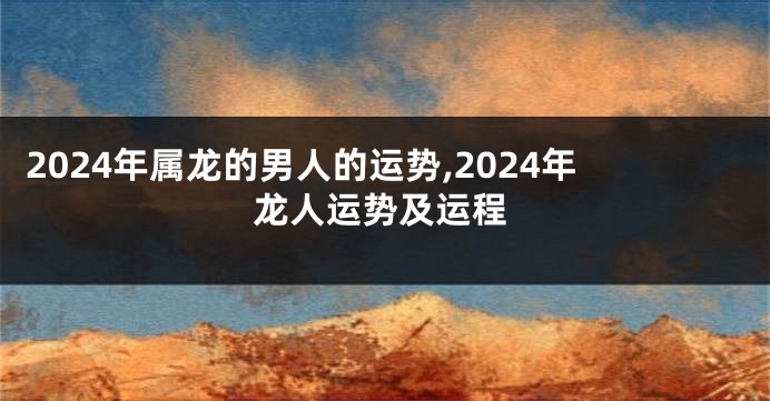 2024年属龙的男人的运势,2024年龙人运势及运程