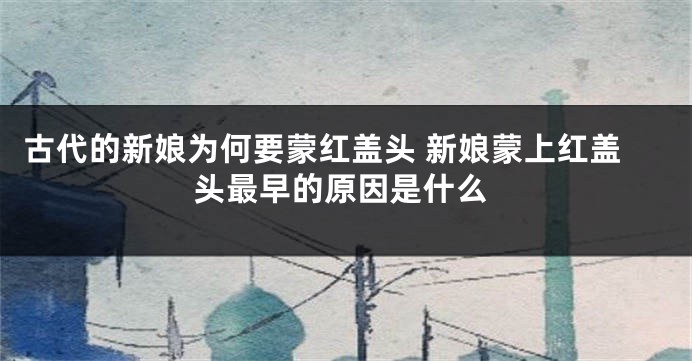 古代的新娘为何要蒙红盖头 新娘蒙上红盖头最早的原因是什么