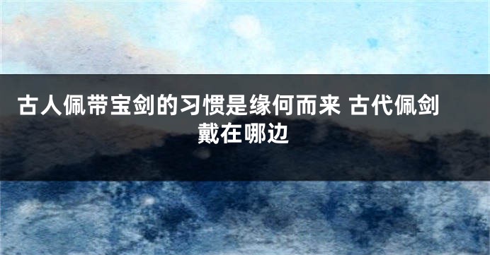 古人佩带宝剑的习惯是缘何而来 古代佩剑戴在哪边