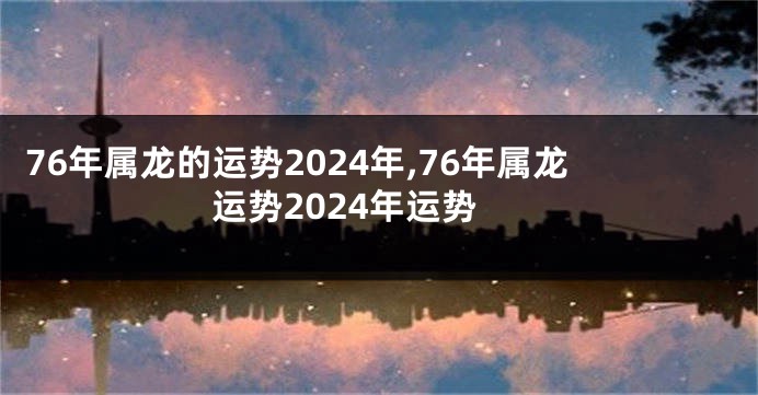 76年属龙的运势2024年,76年属龙运势2024年运势