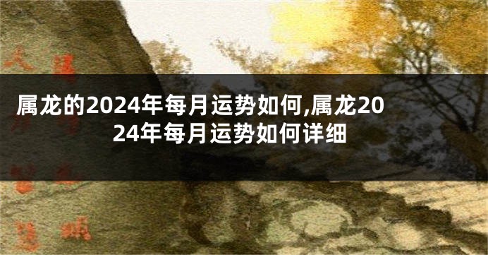 属龙的2024年每月运势如何,属龙2024年每月运势如何详细