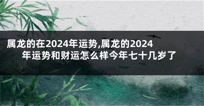 属龙的在2024年运势,属龙的2024年运势和财运怎么样今年七十几岁了
