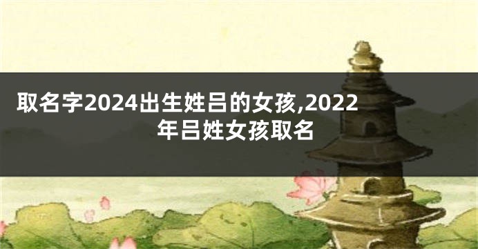 取名字2024出生姓吕的女孩,2022年吕姓女孩取名