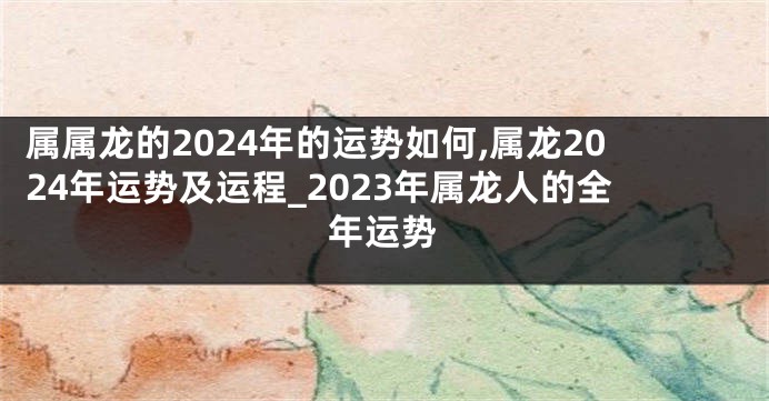 属属龙的2024年的运势如何,属龙2024年运势及运程_2023年属龙人的全年运势