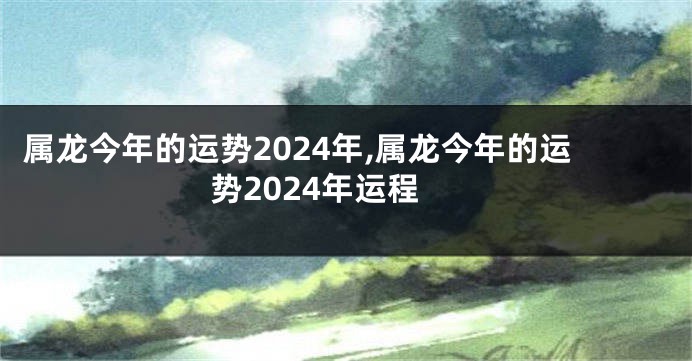 属龙今年的运势2024年,属龙今年的运势2024年运程