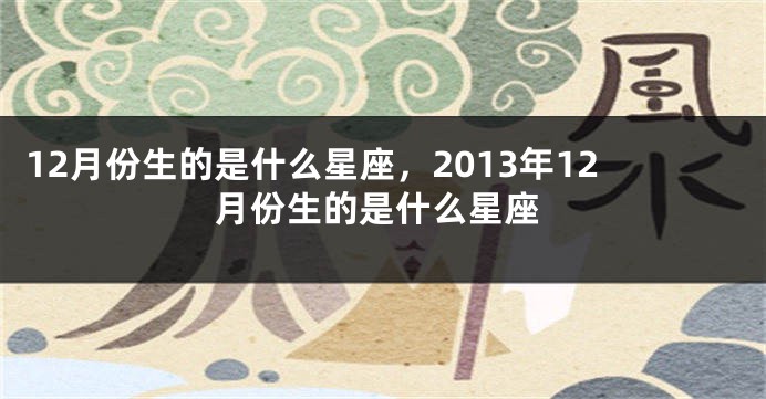 12月份生的是什么星座，2013年12月份生的是什么星座