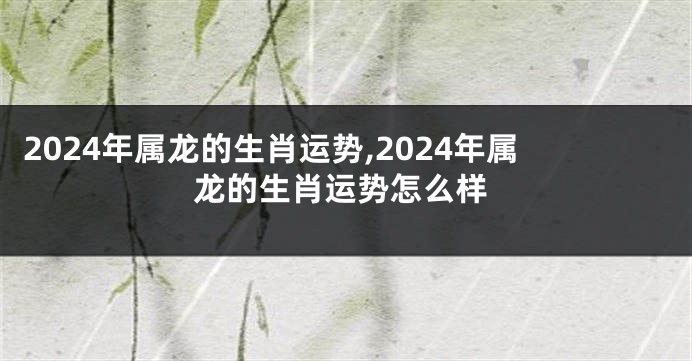 2024年属龙的生肖运势,2024年属龙的生肖运势怎么样